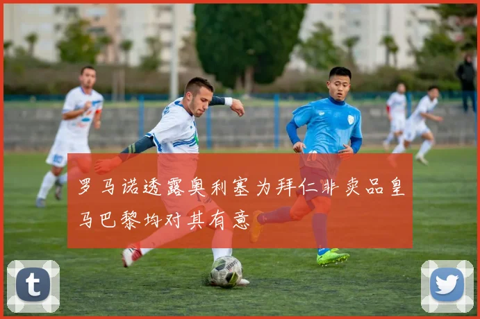 罗马诺透露奥利塞为拜仁非卖品皇马巴黎均对其有意