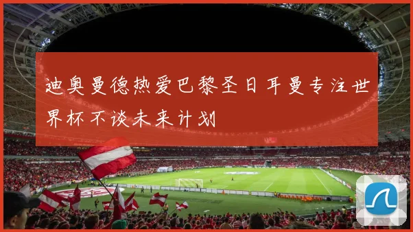 迪奥曼德热爱巴黎圣日耳曼专注世界杯不谈未来计划