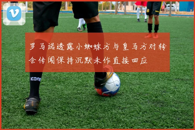 罗马诺透露小蜘蛛方与皇马方对转会传闻保持沉默未作直接回应