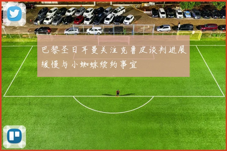 巴黎圣日耳曼关注克鲁皮谈判进展缓慢与小蜘蛛续约事宜