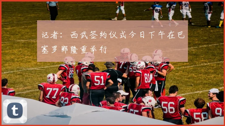 记者：西武签约仪式今日下午在巴塞罗那隆重举行