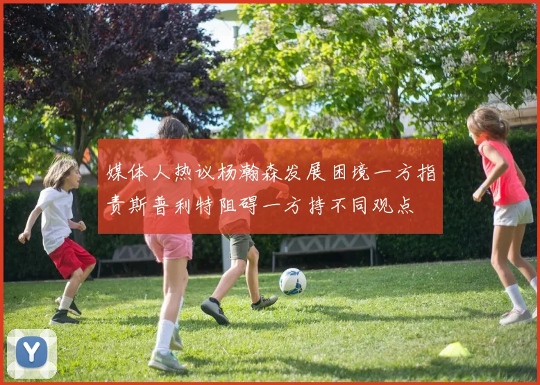 媒体人热议杨瀚森发展困境一方指责斯普利特阻碍一方持不同观点