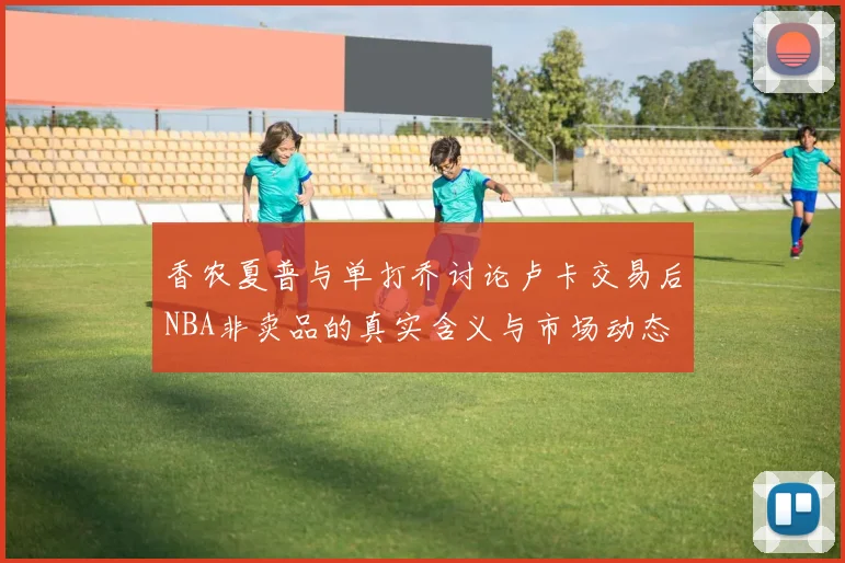 香农夏普与单打乔讨论卢卡交易后NBA非卖品的真实含义与市场动态