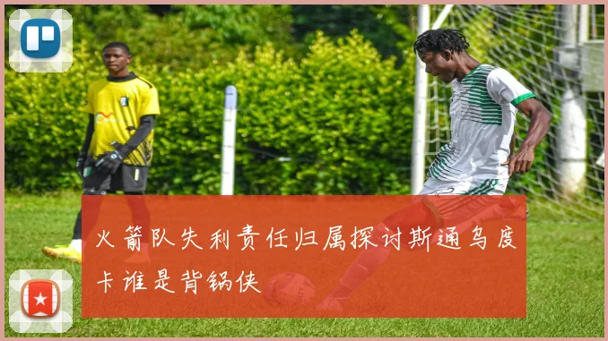 火箭队失利责任归属探讨斯通乌度卡谁是背锅侠