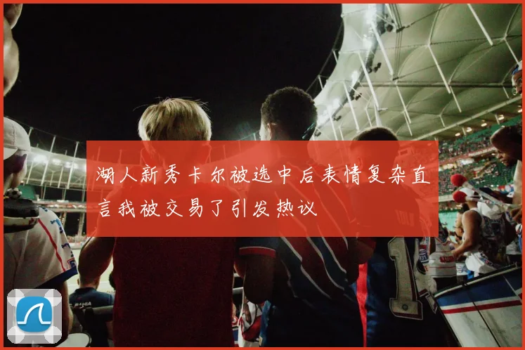 湖人新秀卡尔被选中后表情复杂直言我被交易了引发热议