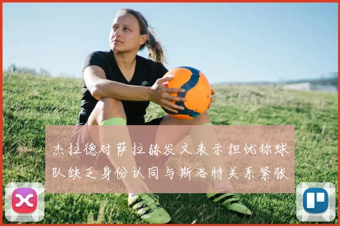 杰拉德对萨拉赫发文表示担忧称球队缺乏身份认同与斯洛特关系紧张