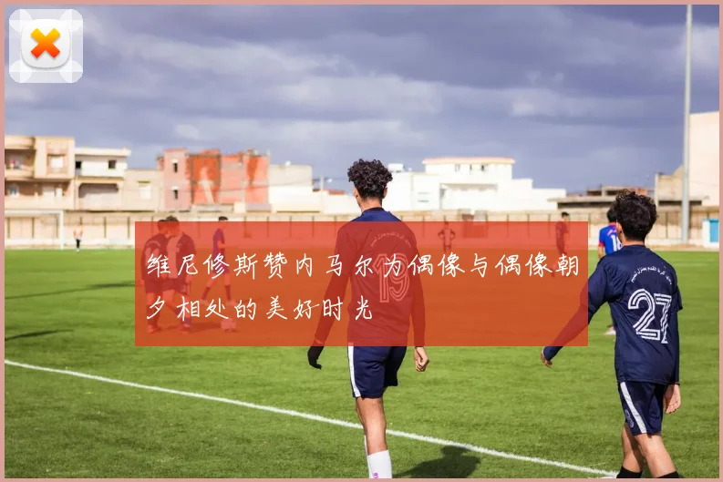 维尼修斯赞内马尔为偶像与偶像朝夕相处的美好时光
