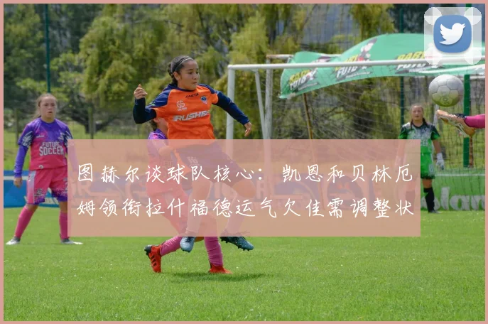 图赫尔谈球队核心：凯恩和贝林厄姆领衔拉什福德运气欠佳需调整状态