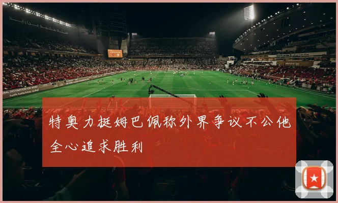 特奥力挺姆巴佩称外界争议不公他全心追求胜利