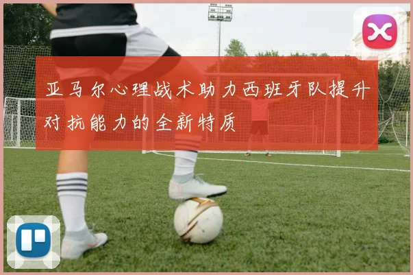 亚马尔心理战术助力西班牙队提升对抗能力的全新特质