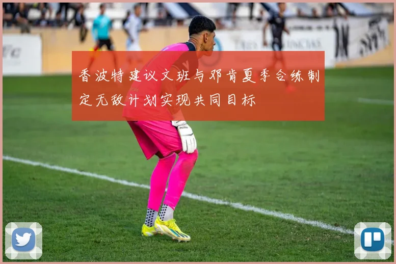 香波特建议文班与邓肯夏季合练制定无敌计划实现共同目标