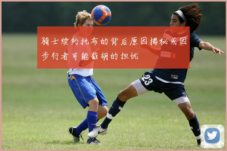 骑士续约托布的背后原因揭秘或因步行者可能截胡的担忧
