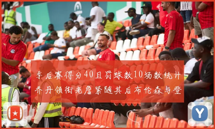 季后赛得分40且罚球数10场数统计乔丹领衔老詹紧随其后布伦森与登库并肩奋战