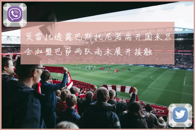莫雷托透露巴斯托尼若离开国米只会加盟巴萨两队尚未展开接触