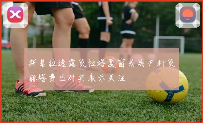 斯基拉透露莫拉塔夏窗或离开科莫赫塔费已对其表示关注
