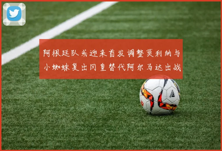 阿根廷队或迎来首发调整莫利纳与小蜘蛛复出冈皇替代阿尔马达出战