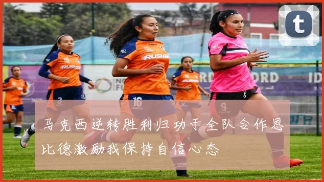 马克西逆转胜利归功于全队合作恩比德激励我保持自信心态