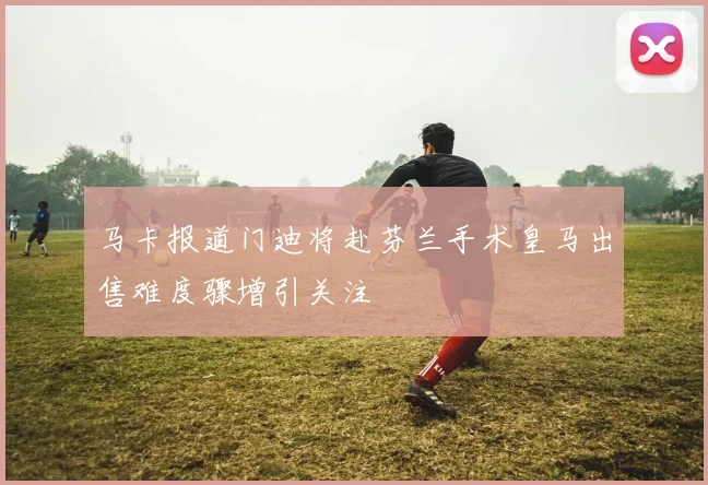 马卡报道门迪将赴芬兰手术皇马出售难度骤增引关注