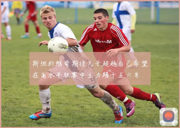 斯坦科维奇期待儿子超越自己希望在高水平联赛中主力踢十五六年