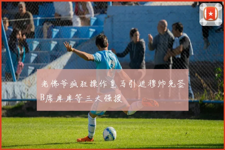 老佛爷疯狂操作皇马引进穆帅免签B席库库等三大强援