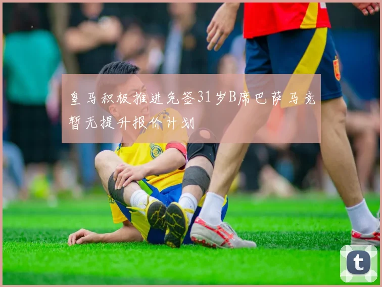 皇马积极推进免签31岁B席巴萨马竞暂无提升报价计划