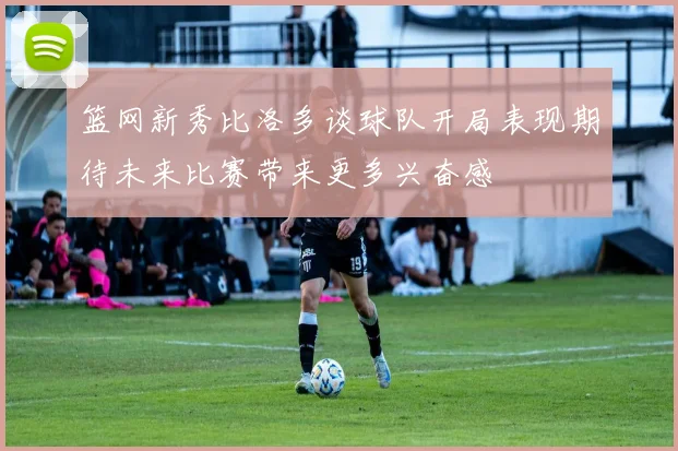 篮网新秀比洛多谈球队开局表现期待未来比赛带来更多兴奋感